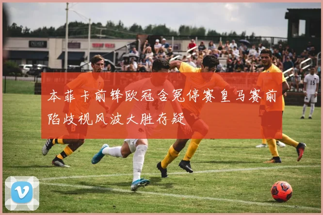 本菲卡前锋欧冠含冤停赛皇马赛前陷歧视风波大胜存疑