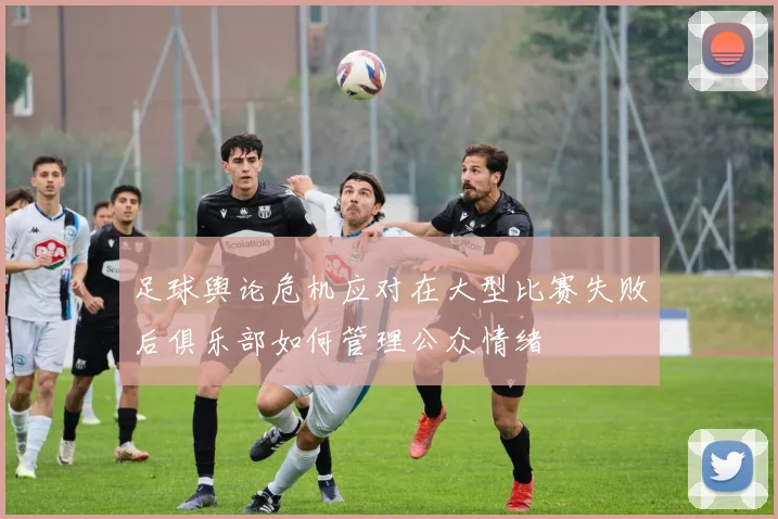 足球舆论危机应对在大型比赛失败后俱乐部如何管理公众情绪