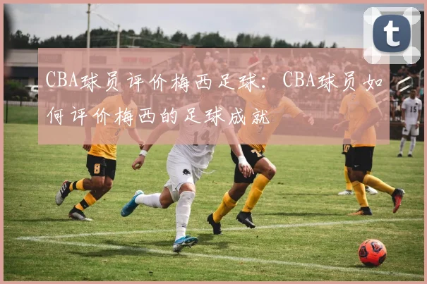 CBA球员评价梅西足球：CBA球员如何评价梅西的足球成就