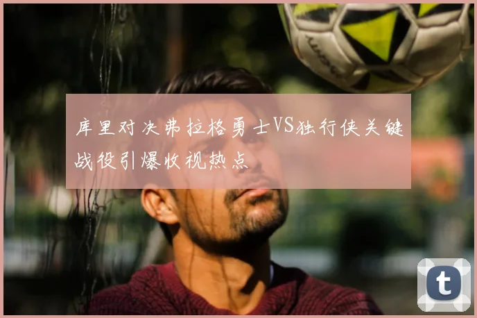 库里对决弗拉格勇士VS独行侠关键战役引爆收视热点