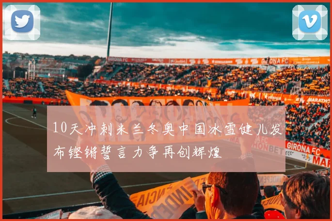 10天冲刺米兰冬奥中国冰雪健儿发布铿锵誓言力争再创辉煌