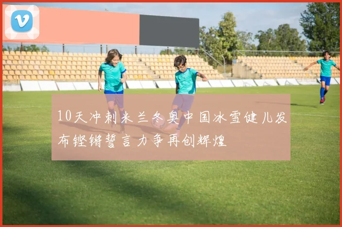 10天冲刺米兰冬奥中国冰雪健儿发布铿锵誓言力争再创辉煌