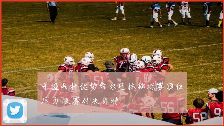 手握两杆优势希尔巴林锦标赛顶住压力 决赛对决肖特