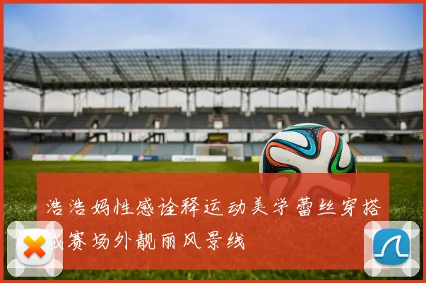 浩浩妈性感诠释运动美学蕾丝穿搭成赛场外靓丽风景线