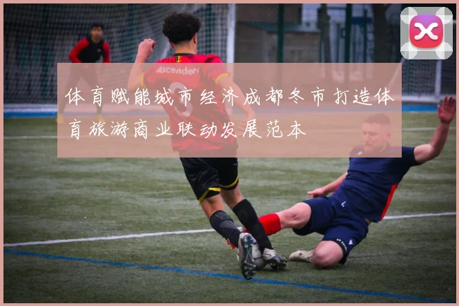 体育赋能城市经济成都冬市打造体育旅游商业联动发展范本